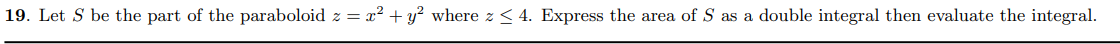 19. Let S be the part of the paraboloid z = x² + y? where z < 4. Express the area ofS as a double integral then evaluate the integral.
