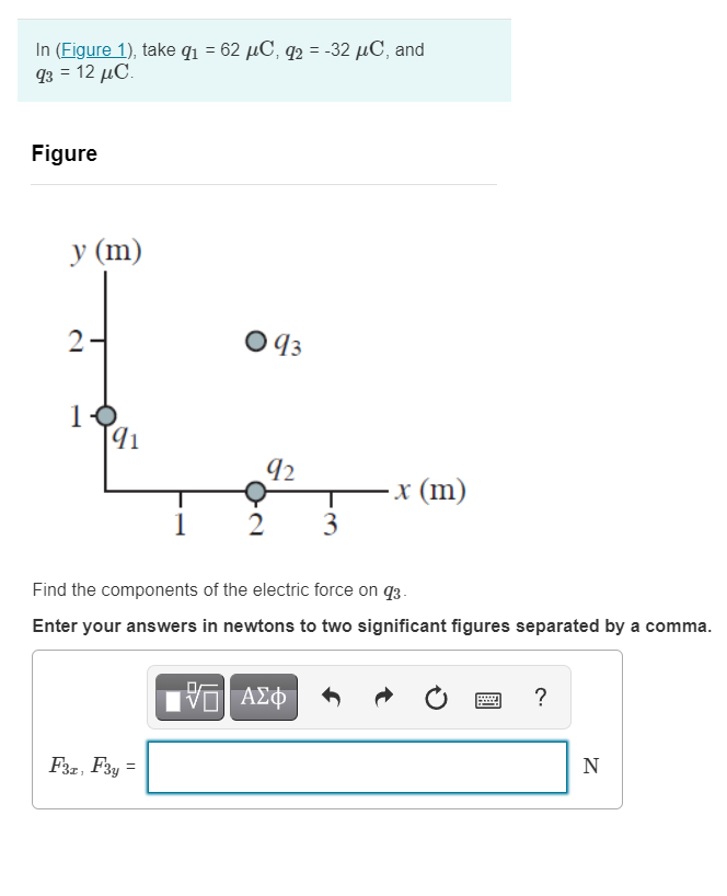 In (Figure 1), take q1 = 62 µC, q2 = -32 µC, and
g- 12 μC.
Figure
у (m)
2-
O 43
10
92
x (m)
3
2
Find the components of the electric force on q3.
Enter your answers in newtons to two significant figures separated by a comma.
ΑΣφ
?
F3z, F3y =
N
