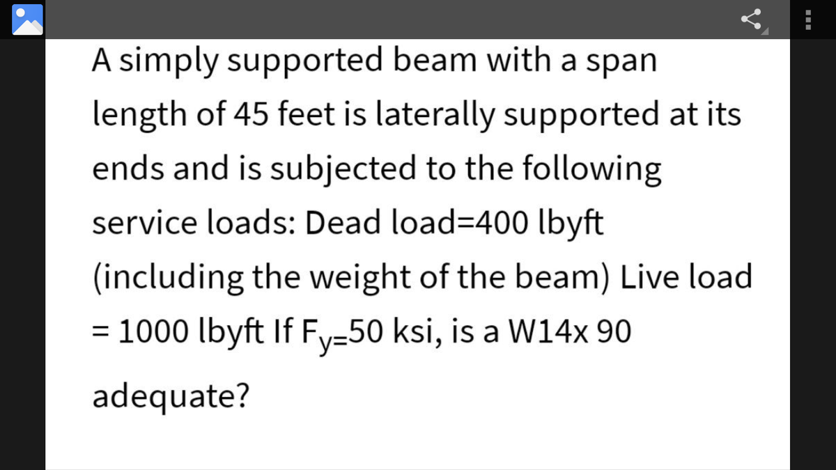 A simply supported beam with a span
length of 45 feet is laterally supported at its
ends and is subjected to the following
service loads: Dead load=400 lbyft
(including the weight of the beam) Live load
= 1000 lbyft If Fy=50 ksi, is a W14x 90
adequate?
---