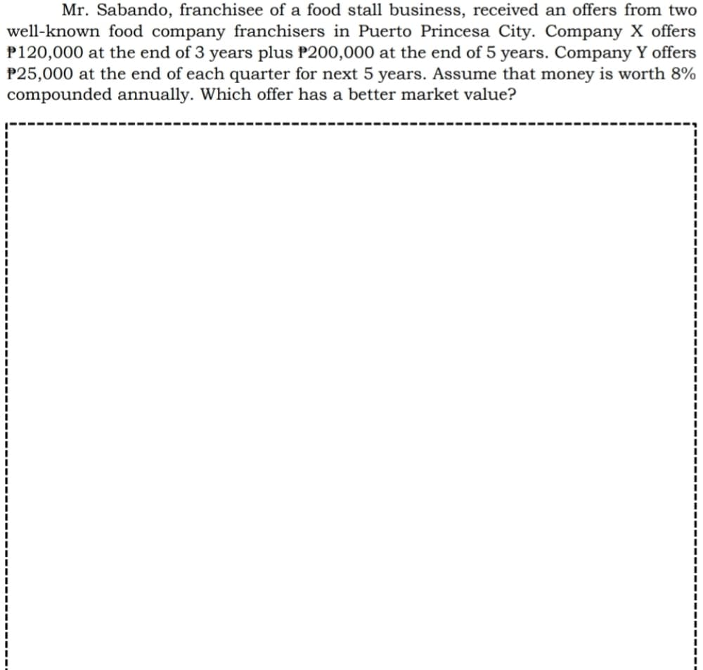 Mr. Sabando, franchisee of a food stall business, received an offers from two
well-known food company franchisers in Puerto Princesa City. Company X offers
P120,000 at the end of 3 years plus P200,000 at the end of 5 years. Company Y offers
P25,000 at the end of each quarter for next 5 years. Assume that money is worth 8%
compounded annually. Which offer has a better market value?
