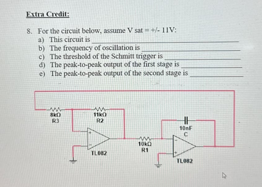 Extra Credit:
8. For the circuit below, assume V sat = +/- 11V:
a) This circuit is
b) The frequency of oscillation is
c) The threshold of the Schmitt trigger is
d) The peak-to-peak output of the first stage is
e) The peak-to-peak output of the second stage is
www
8kQ
R3
www
11kO
R2
HH
10nF
C
ww
10kQ
R1
TL082
TL082