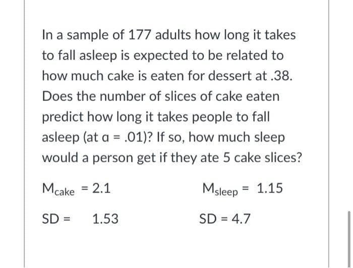 In a sample of 177 adults how long it takes
to fall asleep is expected to be related to
how much cake is eaten for dessert at .38.
Does the number of slices of cake eaten
predict how long it takes people to fall
asleep (at a = .01)? If so, how much sleep
%3D
would a person get if they ate 5 cake slices?
Mcake = 2.1
Msleep = 1.15
SD =
1.53
SD = 4.7
