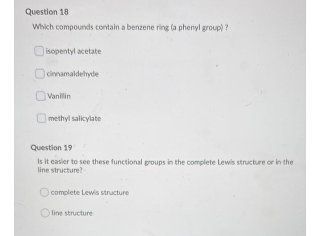 Question 18
Which compounds contain a benzene ring (a phenyl group)?
O isopentyl acetate
O cinnamaldehyde
Vanillin
O methyl salicylate
Question 19
Is it easier to see these functional groups in the complete Lewis structure or in the
line structure?
complete Lewis structure
line structure
