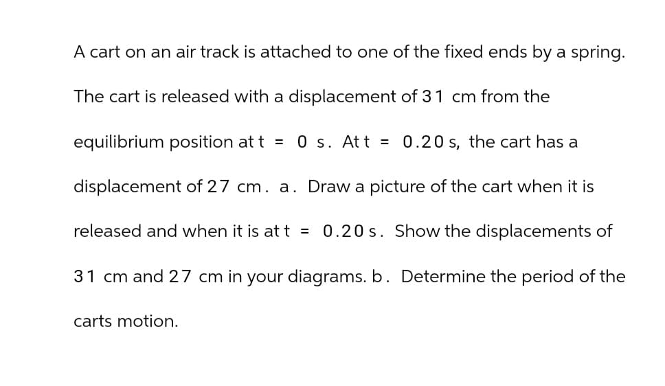 A cart on an air track is attached to one of the fixed ends by a spring.
The cart is released with a displacement of 31 cm from the
equilibrium position at t = 0 s. Att = 0.20 s, the cart has a
displacement of 27 cm. a. Draw a picture of the cart when it is
released and when it is at t = 0.20 s. Show the displacements of
31 cm and 27 cm in your diagrams. b. Determine the period of the
carts motion.