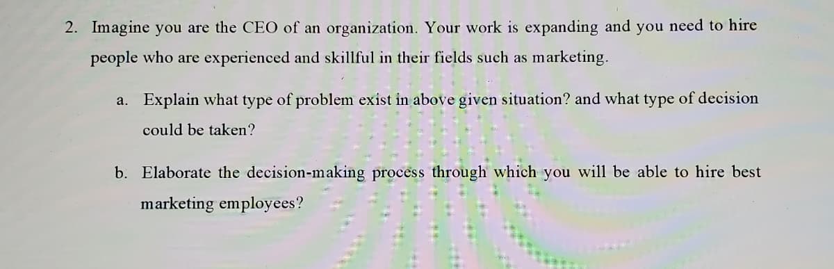 2. Imagine you are the CEO of an organization. Your work is expanding and you need to hire
people who are experienced and skillful in their fields such as marketing.
a. Explain what type of problem exist in above given situation? and what type of decision
could be taken?
b. Elaborate the decision-making process through which you will be able to hire best
marketing employees?
