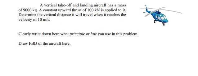 A vertical take-off and landing aircraft has a mass
of 9000 kg. A constant upward thrust of 100 kN is applied to it.
Determine the vertical distance it will travel when it reaches the
velocity of 10 m/s.
Clearly write down here what principle or law you use in this problem.
Draw FBD of the aircraft here.
