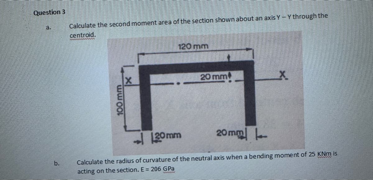 Question 3
a.
b.
Calculate the second moment area of the section shown about an axis Y - Y through the
centroid.
100 2.23.
120 mm
20 mm
20mm
X
➜ [20mm
Calculate the radius of curvature of the neutral axis when a bending moment of 25 KNm is
acting on the section. E= 206 GPa