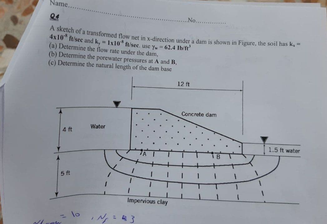 Name.
Q4
.No..
A sketch of a transformed flow net in x-direction under a dam is shown in Figure, the soil nas Kx-
4x10 ft/sec and k, = 1x10 ft/sec. use yw = 62.4 Ib/ft
(a) Determine the flow rate under the dam,
(b) Determine the porewater pressures at A and B,
(c) Determine the natural length of the dam base
12 ft
Concrete dam
Water
4 ft
1.5 ft water
5 ft
Impervious clay
1o
%3D

