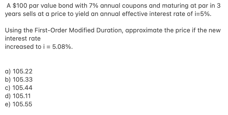 A $100 par value bond with 7% annual coupons and maturing at par in 3
years sells at a price to yield an annual effective interest rate of i=5%.
Using the First-Order Modified Duration, approximate the price if the new
interest rate
increased to i = 5.08%.
a) 105.22
b) 105.33
c) 105.44
d) 105.11
e) 105.55
