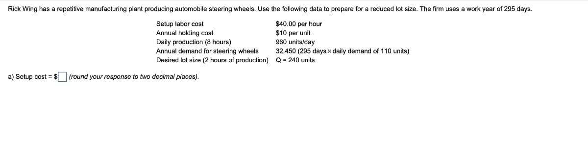 Rick Wing has a repetitive manufacturing plant producing automobile steering wheels. Use the following data to prepare for a reduced lot size. The firm uses
Setup labor cost
Annual holding cost
$40.00 per hour
$10 per unit
Daily production (8 hours)
960 units/day
32,450 (295 days x daily demand of 110 units)
Q = 240 units
Annual demand for steering wheels
Desired lot size (2 hours of production)
a) Setup cost $ (round your response to two decimal places).
work year of 295 days.