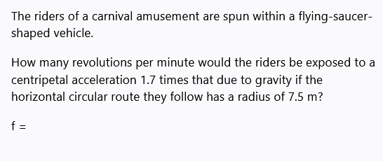 The riders of a carnival amusement are spun within a flying-saucer-
shaped vehicle.
How many revolutions per minute would the riders be exposed to a
centripetal acceleration 1.7 times that due to gravity if the
horizontal circular route they follow has a radius of 7.5 m?
f =
