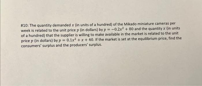 #10: The quantity demanded x (in units of a hundred) of the Mikado miniature cameras per
week is related to the unit price p (in dollars) by p= -0.2x² + 80 and the quantity x (in units
of a hundred) that the supplier is willing to make available in the market is related to the unit
price p (in dollars) by p = 0.1x² + x + 40. If the market is set at the equilibrium price, find the
consumers' surplus and the producers' surplus.