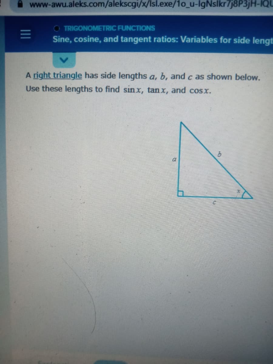 www-awu.aleks.com/alekscgi/x/Isl.exe/1o_u-IgNslkr7j8P3jH-IQU
O TRIGONOMETRIC FUNCTIONS
Sine, cosine, and tangent ratios: Variables for side lengt
A right triangle has side lengths a, b, and c as shown below.
Use these lengths to find sin x, tanx, and cosx.
