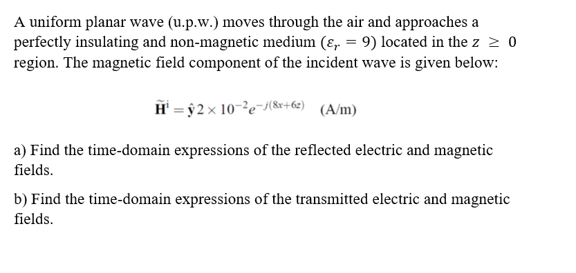 A uniform planar wave (u.p.w.) moves through the air and approaches a
perfectly insulating and non-magnetic medium (ɛ, = 9) located in the z > 0
region. The magnetic field component of the incident wave is given below:
H' = ŷ 2 × 10-²e¯i(8x+62) (A/m)
a) Find the time-domain expressions of the reflected electric and magnetic
fields.
b) Find the time-domain expressions of the transmitted electric and magnetic
fields.

