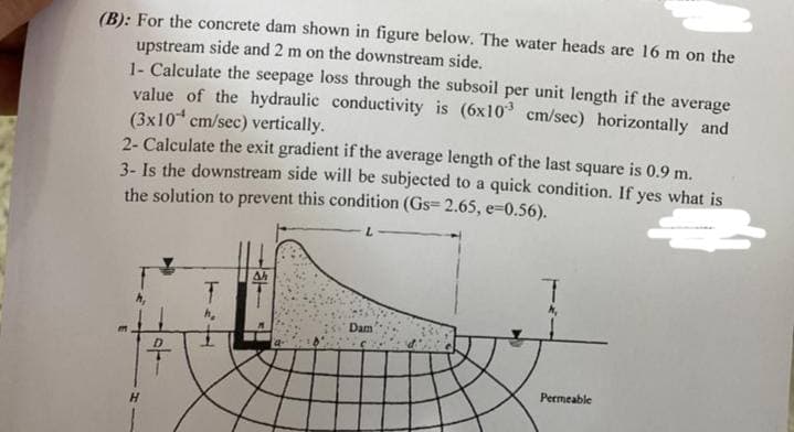 (B): For the concrete dam shown in figure below. The water heads are 16 m on the
upstream side and 2 m on the downstream side.
1- Calculate the seepage loss through the subsoil per unit length if the average
value of the hydraulic conductivity is (6x10* cm/sec) horizontally and
(3x10 cm/sec) vertically.
2- Calculate the exit gradient if the average length of the last square is 0.9 m.
3- Is the downstream side will be subjected to a quick condition. If yes what is
the solution to prevent this condition (Gs= 2.65, e=0.56).
T.
Dam
Permeable
H.
