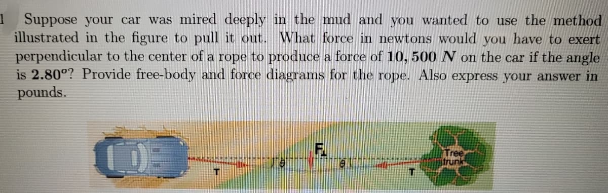 1 Suppose your car was mired deeply in the mud and you wanted to use the method
illustrated in the figure to pull it out. What force in newtons would you have to exert
perpendicular to the center of a rope to produce a force of 10, 500 N on the car if the angle
is 2.800? Provide free-body and force diagrams for the rope. Also express your answer in
pounds.