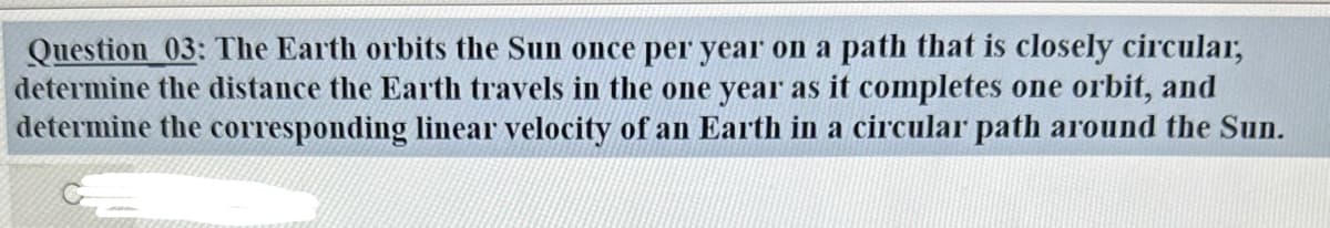 Question 03: The Earth orbits the Sun once per year on a path that is closely circular,
determine the distance the Earth travels in the one year as it completes one orbit, and
determine the corresponding linear velocity of an Earth in a circular path around the Sun.