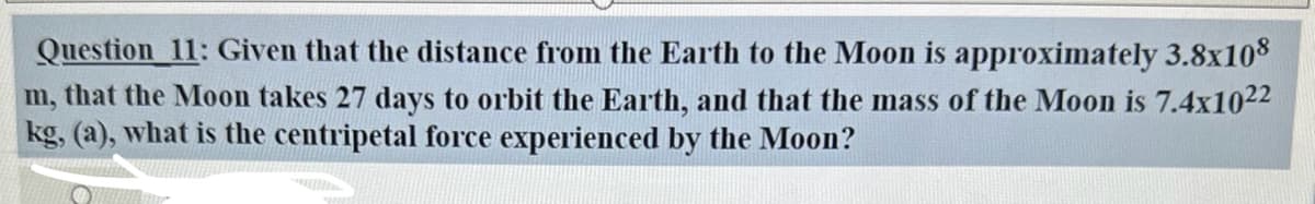 Question 11: Given that the distance from the Earth to the Moon is approximately 3.8x108
m, that the Moon takes 27 days to orbit the Earth, and that the mass of the Moon is 7.4x1022
kg, (a), what is the centripetal force experienced by the Moon?