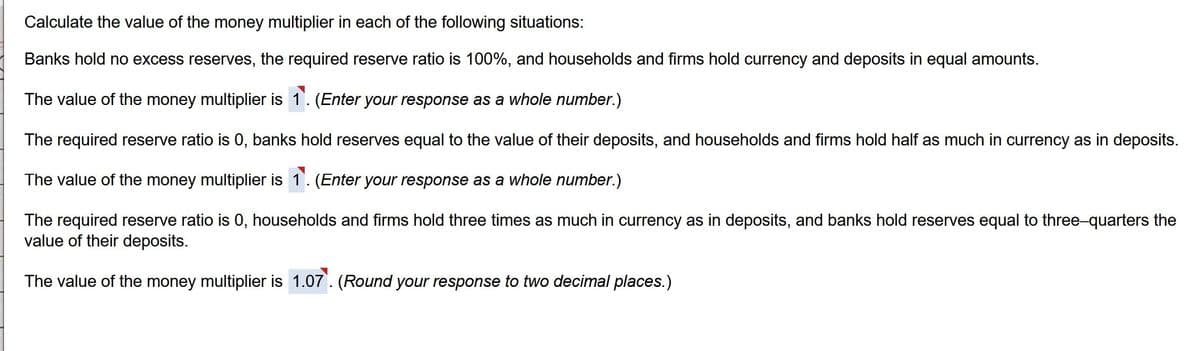 Calculate the value of the money multiplier in each of the following situations:
Banks hold no excess reserves, the required reserve ratio is 100%, and households and firms hold currency and deposits in equal amounts.
The value of the money multiplier is 1. (Enter your response as a whole number.)
The required reserve ratio is 0, banks hold reserves equal to the value of their deposits, and households and firms hold half as much in currency as in deposits.
The value of the money multiplier is 1. (Enter your response as a whole number.)
The required reserve ratio is 0, households and firms hold three times as much in currency as in deposits, and banks hold reserves equal to three-quarters the
value of their deposits.
The value of the money multiplier is 1.07. (Round your response to two decimal places.)