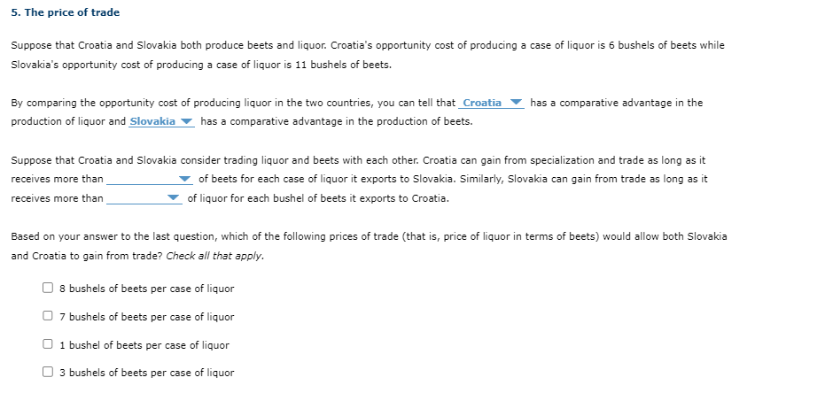 5. The price of trade
Suppose that Croatia and Slovakia both produce beets and liquor. Croatia's opportunity cost of producing a case of liquor is 6 bushels of beets while
Slovakia's opportunity cost of producing a case of liquor is 11 bushels of beets.
By comparing the opportunity cost of producing liquor in the two countries, you can tell that Croatia has a comparative advantage in the
production of liquor and Slovakia has a comparative advantage in the production of beets.
Suppose that Croatia and Slovakia consider trading liquor and beets with each other. Croatia can gain from specialization and trade as long as it
receives more than
of beets for each case of liquor it exports to Slovakia. Similarly, Slovakia can gain from trade as long as it
of liquor for each bushel of beets it exports to Croatia.
receives more than
Based on your answer to the last question, which of the following prices of trade (that is, price of liquor in terms of beets) would allow both Slovakia
and Croatia to gain from trade? Check all that apply.
8 bushels of beets per case of liquor
7 bushels of beets per case of liquor
☐ 1 bushel of beets per case of liquor
3 bushels of beets per case of liquor