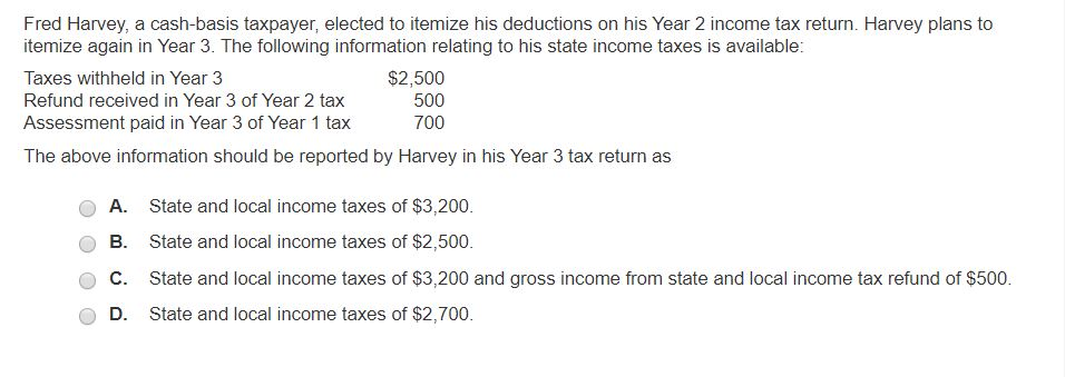 Fred Harvey, a cash-basis taxpayer, elected to itemize his deductions on his Year 2 income tax return. Harvey plans to
itemize again in Year 3. The following information relating to his state income taxes is available:
Taxes withheld in Year 3
Refund received in Year 3 of Year 2 tax
Assessment paid in Year 3 of Year 1 tax
The above information should be reported by Harvey in his Year 3 tax return as
$2,500
500
700
A. State and local income taxes of $3,200.
B. State and local income taxes of $2,500.
C. State and local income taxes of $3,200 and gross income from state and local income tax refund of $500.
State and local income taxes of $2,700.
D.