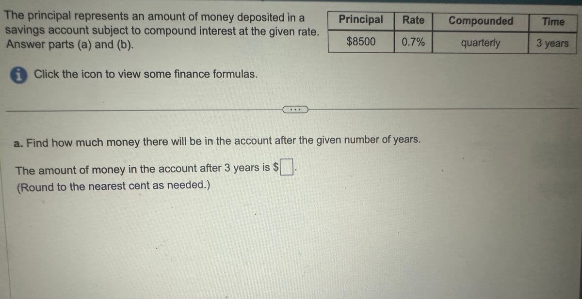 The principal represents an amount of money deposited in a
savings account subject to compound interest at the given rate.
Answer parts (a) and (b).
i
Click the icon to view some finance formulas.
Principal
Rate
Compounded
Time
$8500
0.7%
quarterly
3 years
a. Find how much money there will be in the account after the given number of years.
The amount of money in the account after 3 years is $
(Round to the nearest cent as needed.)
號
4