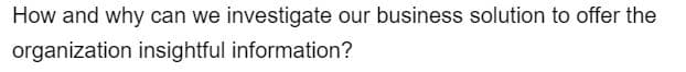 How and why can we investigate our business solution to offer the
organization insightful information?
