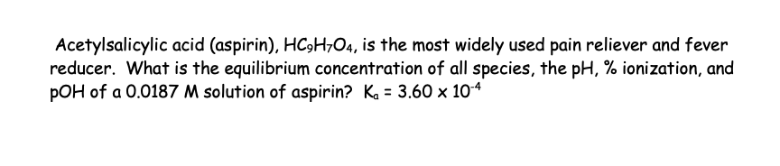 Acetylsalicylic acid (aspirin), HC₂H7O4, is the most widely used pain reliever and fever
reducer. What is the equilibrium concentration of all species, the pH, % ionization, and
pOH of a 0.0187 M solution of aspirin? K₁ = 3.60 x 10-4