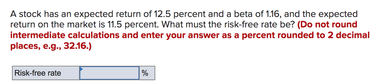 A stock has an expected return of 12.5 percent and a beta of 1.16, and the expected
return on the market is 11.5 percent. What must the risk-free rate be? (Do not round
intermediate calculations and enter your answer as a percent rounded to 2 decimal
places, e.g., 32.16.)
Risk-free rate
%
