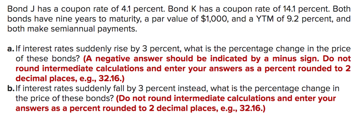 Bond J has a coupon rate of 4.1 percent. Bond K has a coupon rate of 14.1 percent. Both
bonds have nine years to maturity, a par value of $1,000, and a YTM of 9.2 percent, and
both make semiannual payments.
a. If interest rates suddenly rise by 3 percent, what is the percentage change in the price
of these bonds? (A negative answer should be indicated by a minus sign. Do not
round intermediate calculations and enter your answers as a percent rounded to 2
decimal places, e.g., 32.16.)
b.If interest rates suddenly fall by 3 percent instead, what is the percentage change in
the price of these bonds? (Do not round intermediate calculations and enter your
answers as a percent rounded to 2 decimal places, e.g., 32.16.)
