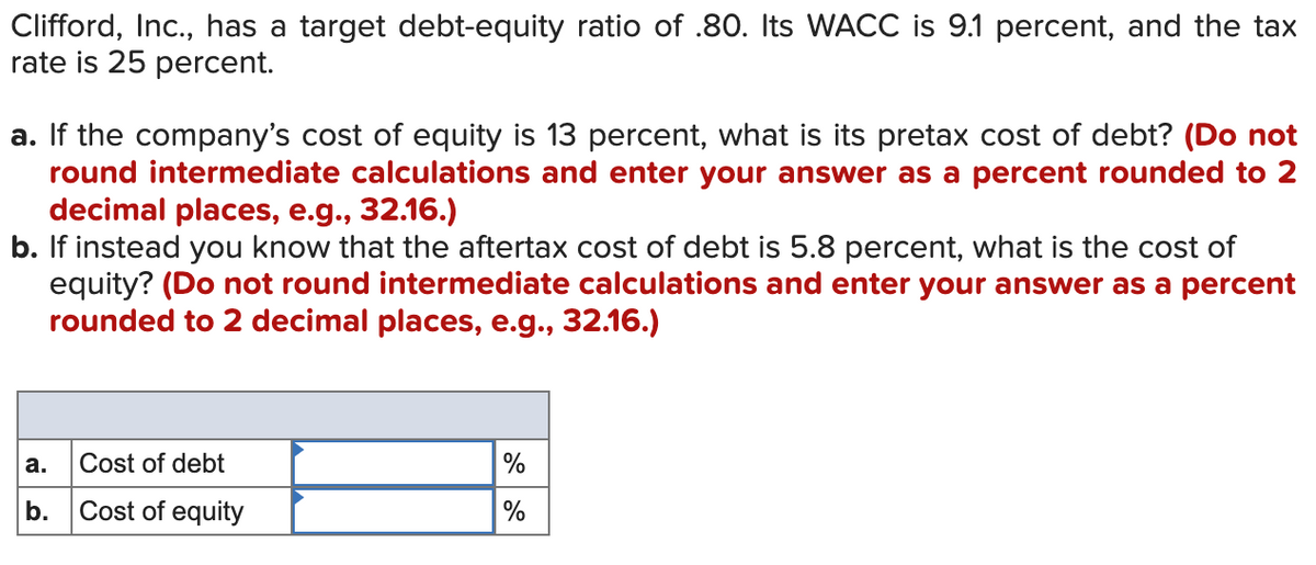 Clifford, Inc., has a target debt-equity ratio of .80. Its WACC is 9.1 percent, and the tax
rate is 25 percent.
a. If the company's cost of equity is 13 percent, what is its pretax cost of debt? (Do not
round intermediate calculations and enter your answer as a percent rounded to 2
decimal places, e.g., 32.16.)
b. If instead you know that the aftertax cost of debt is 5.8 percent, what is the cost of
equity? (Do not round intermediate calculations and enter your answer as a percent
rounded to 2 decimal places, e.g., 32.16.)
a.
Cost of debt
%
b.
Cost of equity
%
