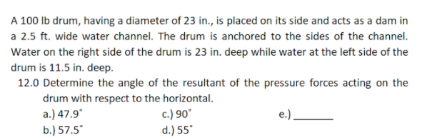 A 100 lb drum, having a diameter of 23 in., is placed on its side and acts as a dam in
a 2.5 ft. wide water channel. The drum is anchored to the sides of the channel.
Water on the right side of the drum is 23 in. deep while water at the left side of the
drum is 11.5 in. deep.
12.0 Determine the angle of the resultant of the pressure forces acting on the
drum with respect to the horizontal.
a.) 47.9°
c.) 90°
e.)
b.) 57.5°
d.) 55°
