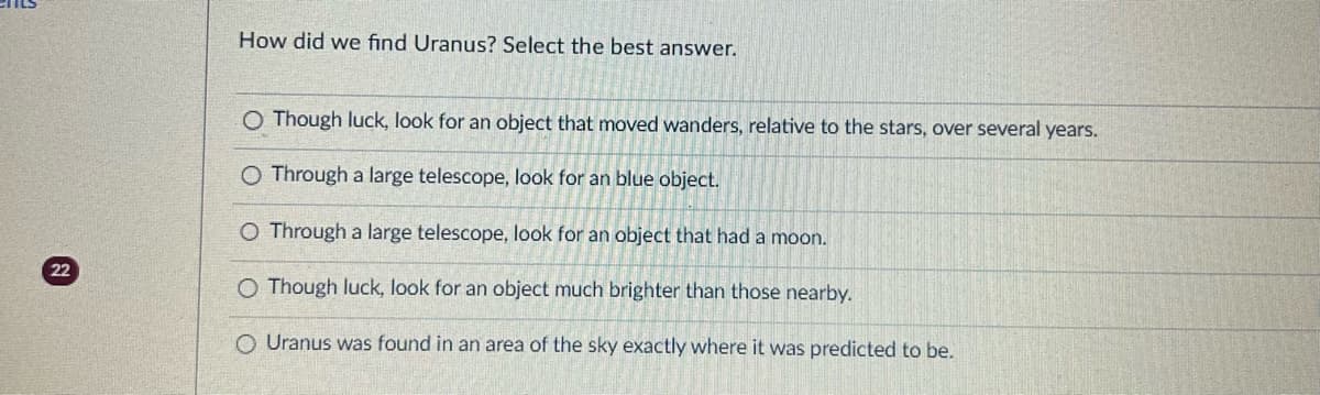 22
How did we find Uranus? Select the best answer.
O Though luck, look for an object that moved wanders, relative to the stars, over several years.
O Through a large telescope, look for an blue object.
O Through a large telescope, look for an object that had a moon.
O Though luck, look for an object much brighter than those nearby.
O Uranus was found in an area of the sky exactly where it was predicted to be.