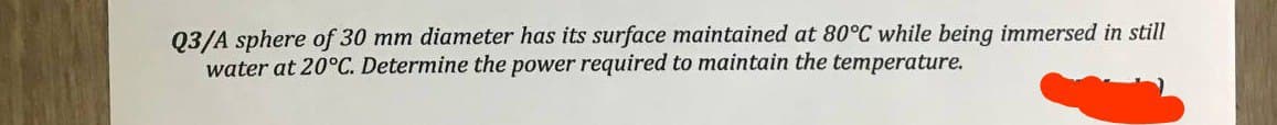Q3/A sphere of 30 mm diameter has its surface maintained at 80°C while being immersed in still
water at 20°C. Determine the power required to maintain the temperature.