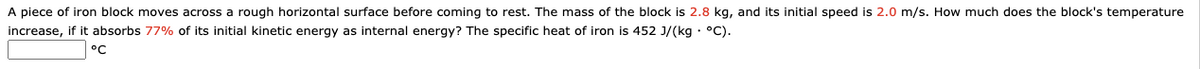 A piece of iron block moves across a rough horizontal surface before coming to rest. The mass of the block is 2.8 kg, and its initial speed is 2.0 m/s. How much does the block's temperature
increase, if it absorbs 77% of its initial kinetic energy as internal energy? The specific heat of iron is 452 J/(kg · °C).
°C
