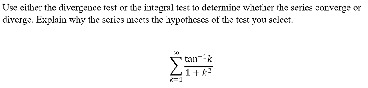 Use either the divergence test or the integral test to determine whether the series converge or
diverge. Explain why the series meets the hypotheses of the test you select.
∞
k=1
tan-¹k
1+k²