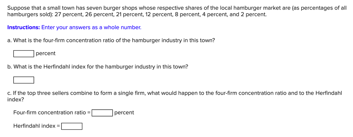 Suppose that a small town has seven burger shops whose respective shares of the local hamburger market are (as percentages of all
hamburgers sold): 27 percent, 26 percent, 21 percent, 12 percent, 8 percent, 4 percent, and 2 percent.
Instructions: Enter your answers as a whole number.
a. What is the four-firm concentration ratio of the hamburger industry in this town?
percent
b. What is the Herfindahl index for the hamburger industry in this town?
c. If the top three sellers combine to form a single firm, what would happen to the four-firm concentration ratio and to the Herfindahl
index?
Four-firm concentration ratio =
percent
Herfindahl index =
