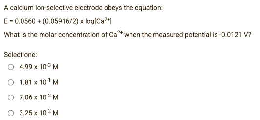 A calcium ion-selective electrode obeys the equation:
E = 0.0560 + (0.05916/2) x log[Ca²+]
What is the molar concentration of Ca²+ when the measured potential is -0.0121 V?
Select one:
4.99 x 10-³ M
1.81 x 10¹¹ M
O 7.06 x 10-² M
O 3.25 x 10¹² M