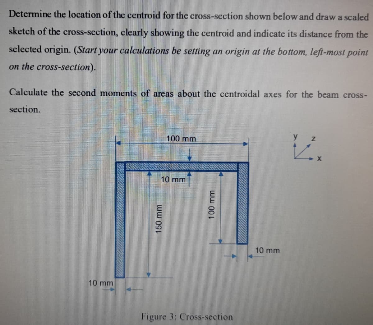 Determine the location of the centroid for the cross-section shown below and draw a scaled
sketch of the cross-section, clearly showing the centroid and indicate its distance from the
selected origin. (Start your calculations be setting an origin at the bottom, left-most point
on the cross-section).
Calculate the second moments of areas about the centroidal axes for the beam cross-
section.
100 mm
y
10 mm
10 mm
10 mm
Figure 3: Cross-section
150mm
100 mm
