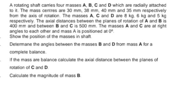 A rotating shaft carries four masses A, B, C and D which are radially attached
to it. The mass centres are 30 mm, 38 mm, 40 mm and 35 mm respectively
from the axis of rotation. The masses A, C and D are 8 kg, 6 kg and 5 kg
respectively. The axial distances between the planes of rotation of A and B is
400 mm and between B and C is 500 mm. The masses A and C are at right
angles to each other and mass A is positioned at 0°.
Show the position of the masses in shaft.
Determane the angles between the masses B and D from mass A for a
complete balance.
If the mass are balance calculate the axial distance between the planes of
rotation of C and D.
Calculate the magnitude of mass B.
