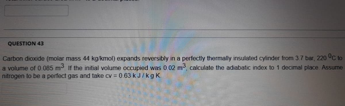 QUESTION 43
Carbon dioxide (molar mass 44 kg/kmol) expands reversibly in a perfectly thermally insulated cylinder from 3.7 bar, 220 UC to
a volume of 0085 m If the initial volume occupied was 0.02 m calculate the adiabatic index to 1 decimal place. Assume
nitrogen to be a perfect gas and take cv = 0 63 k J / k g K.

