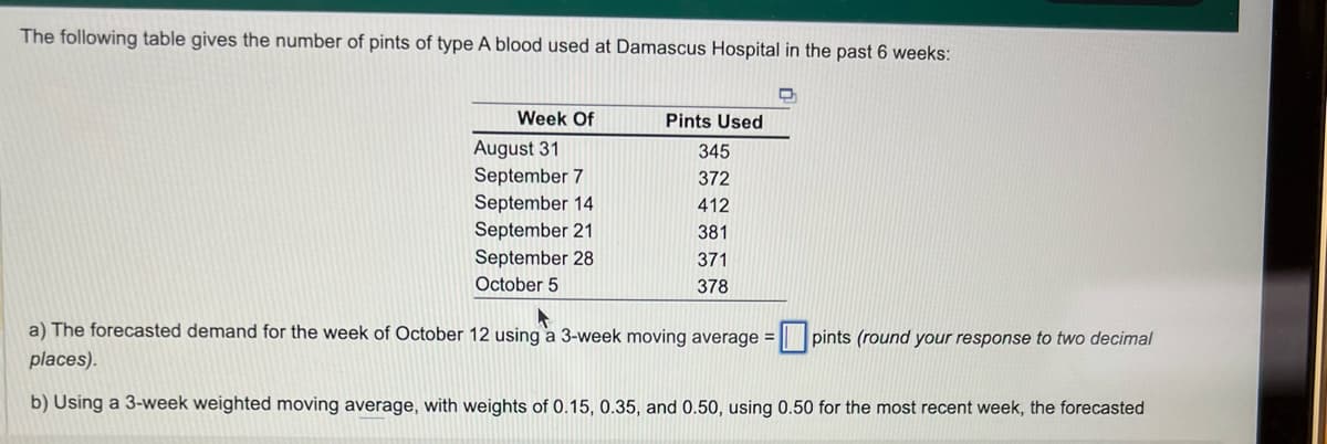 The following table gives the number of pints of type A blood used at Damascus Hospital in the past 6 weeks:
Week Of
August 31
September 7
September 14
September 21
September 28
October 5
Pints Used
345
372
412
381
371
378
a) The forecasted demand for the week of October 12 using a 3-week moving average = pints (round your response to two decimal
places).
b) Using a 3-week weighted moving average, with weights of 0.15, 0.35, and 0.50, using 0.50 for the most recent week, the forecasted