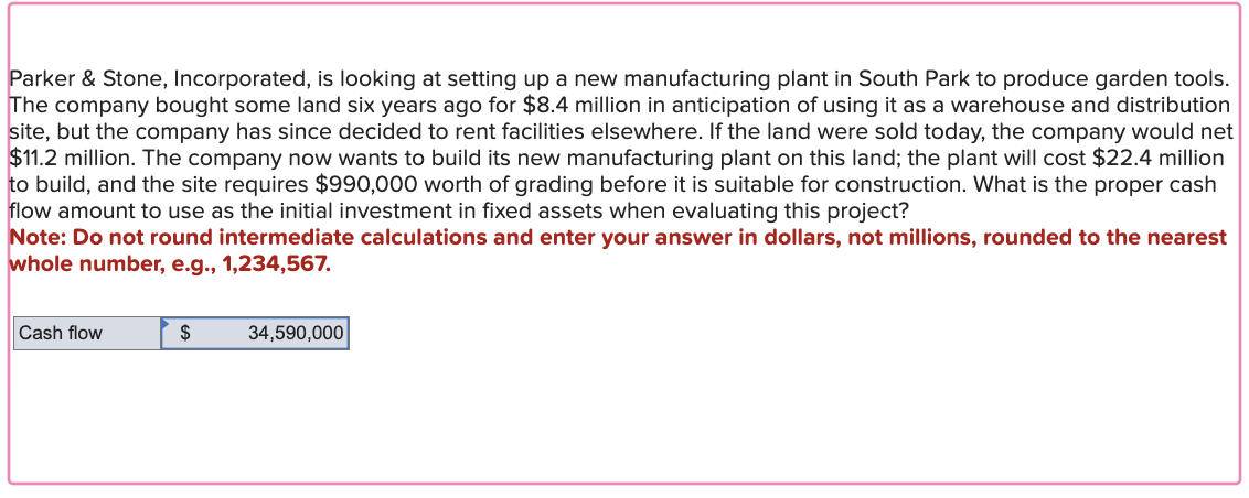 Parker & Stone, Incorporated, is looking at setting up a new manufacturing plant in South Park to produce garden tools.
The company bought some land six years ago for $8.4 million in anticipation of using it as a warehouse and distribution
site, but the company has since decided to rent facilities elsewhere. If the land were sold today, the company would net
$11.2 million. The company now wants to build its new manufacturing plant on this land; the plant will cost $22.4 million
to build, and the site requires $990,000 worth of grading before it is suitable for construction. What is the proper cash
flow amount to use as the initial investment in fixed assets when evaluating this project?
Note: Do not round intermediate calculations and enter your answer in dollars, not millions, rounded to the nearest
whole number, e.g., 1,234,567.
Cash flow
$
34,590,000