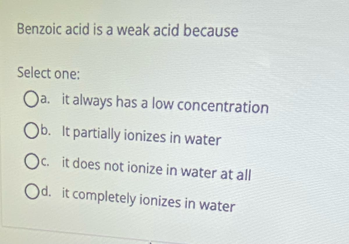 Benzoic acid is a weak acid because
Select one:
Oa. it always has a low concentration
Ob. It partially ionizes in water
Oc. it does not ionize in water at all
Od. it completely ionizes in water