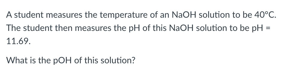 A student measures the temperature of an NaOH solution to be 40°C.
The student then measures the pH of this NaOH solution to be pH =
11.69.
What is the pOH of this solution?
