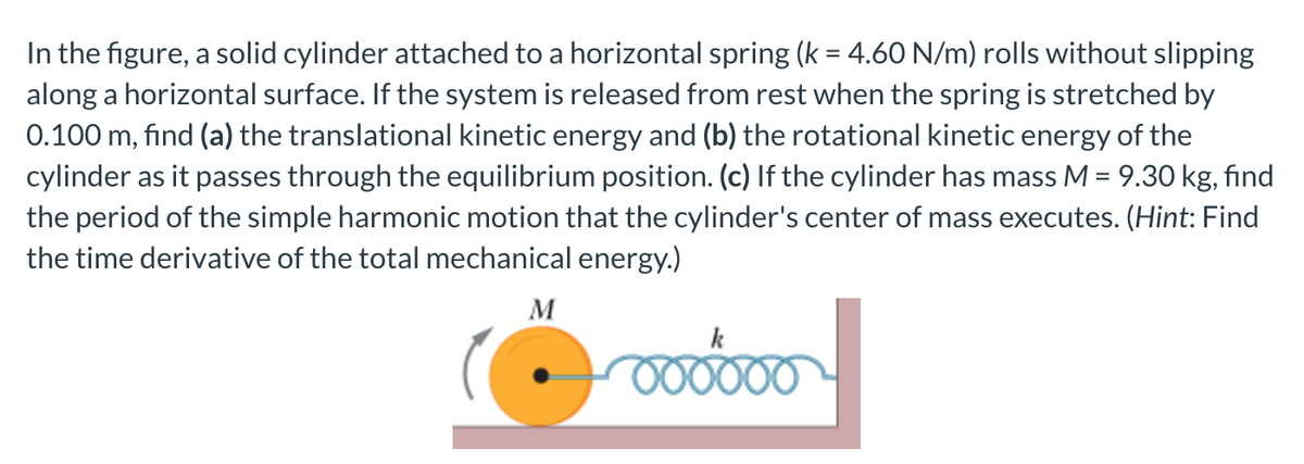 In the figure, a solid cylinder attached to a horizontal spring (k = 4.60 N/m) rolls without slipping
along a horizontal surface. If the system is released from rest when the spring is stretched by
0.100 m, find (a) the translational kinetic energy and (b) the rotational kinetic energy of the
cylinder as it passes through the equilibrium position. (c) If the cylinder has mass M = 9.30 kg, find
the period of the simple harmonic motion that the cylinder's center of mass executes. (Hint: Find
the time derivative of the total mechanical energy.)
M
k
000000
