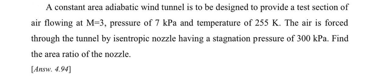 A constant area adiabatic wind tunnel is to be designed to provide a test section of
air flowing at M=3, pressure of 7 kPa and temperature of 255 K. The air is forced
through the tunnel by isentropic nozzle having a stagnation pressure of 300 kPa. Find
the area ratio of the nozzle.
[Answ. 4.94]
