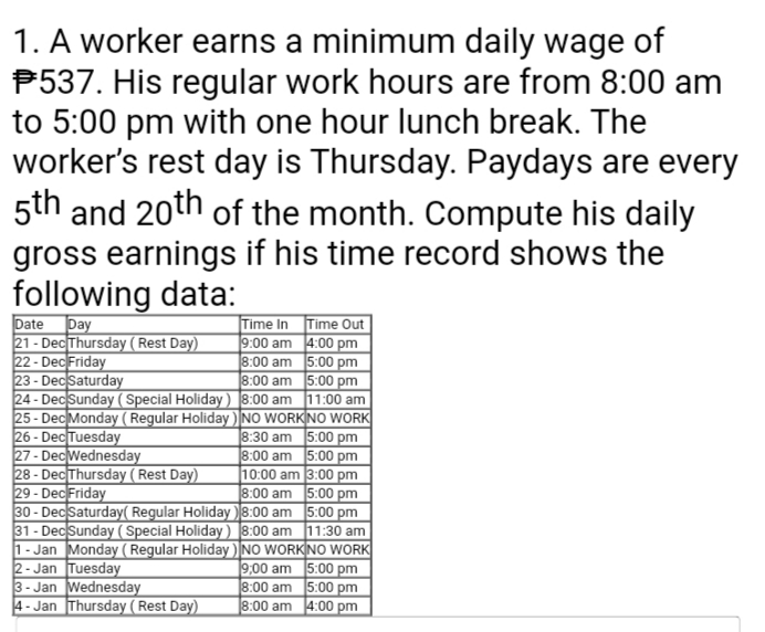 1. A worker earns a minimum daily wage of
P537. His regular work hours are from 8:00 am
to 5:00 pm with one hour lunch break. The
worker's rest day is Thursday. Paydays are every
5th and 20th of the month. Compute his daily
gross earnings if his time record shows the
following data:
Date
21 - Dec Thursday (Rest Day)
22 - Dec Friday
23 - Dec Saturday
24 - Dec Sunday ( Special Holiday) 8:00 am 11:00 am
25 - Dec Monday (Regular Holiday ) NO WORKINO WORK
26 - Dec Tuesday
27 - DecWednesday
28 - DecThursday ( Rest Day)
29 - DecFriday
30 - DecSaturday( Regular Holiday )8:00 am 5:00 pm
31 - Dec Sunday ( Special Holiday) 8:00 am 11:30 am
1- Jan Monday (Regular Holiday ) NO WORKINO WORK
2- Jan Tuesday
3- Jan Wednesday
4- Jan Thursday (Rest Day)
|Day
Time In Time Out
9:00 am 4:00 pm
8:00 am 5:00 pm
8:00 am 5:00 pm
8:30 am 5:00 pm
8:00 am 5:00 pm
10:00 am 3:00 pm
8:00 am 5:00 pm
]9,00 am 5:00 pm
8:00 am 5:00 pm
8:00 am 4:00 pm

