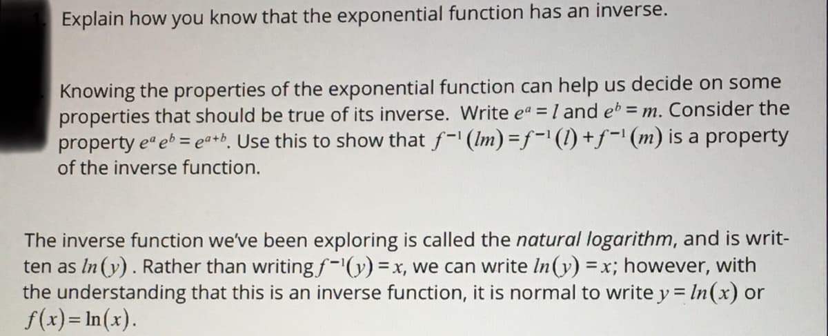 Explain how you know that the exponential function has an inverse.
Knowing the properties of the exponential function can help us decide on some
properties that should be true of its inverse. Write eª = 1 and eb = m. Consider the
property ea eb = ea+b. Use this to show that f-¹ (lm) =f-¹ (1) + ƒ-¹ (m) is a property
of the inverse function.
The inverse function we've been exploring is called the natural logarithm, and is writ-
ten as In (y). Rather than writing f-¹(y) = x, we can write In (y) = x; however, with
the understanding that this is an inverse function, it is normal to write y = ln (x) or
f(x)= ln(x).