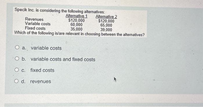 Specik Inc. is considering
Revenues
Variable costs
the following alternatives:
Alternative 1
$120,000
60,000
35,000
Alternative 2
$120,000
65,000
Fixed costs
39,000
Which of the following is/are relevant in choosing between the alternatives?
O a. variable costs
O b. variable costs and fixed costs
O c. fixed costs
O d. revenues